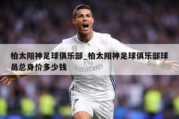 柏太阳神足球俱乐部_柏太阳神足球俱乐部球员总身价多少钱
