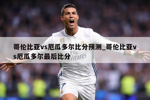 哥伦比亚vs厄瓜多尔比分预测_哥伦比亚vs厄瓜多尔最后比分